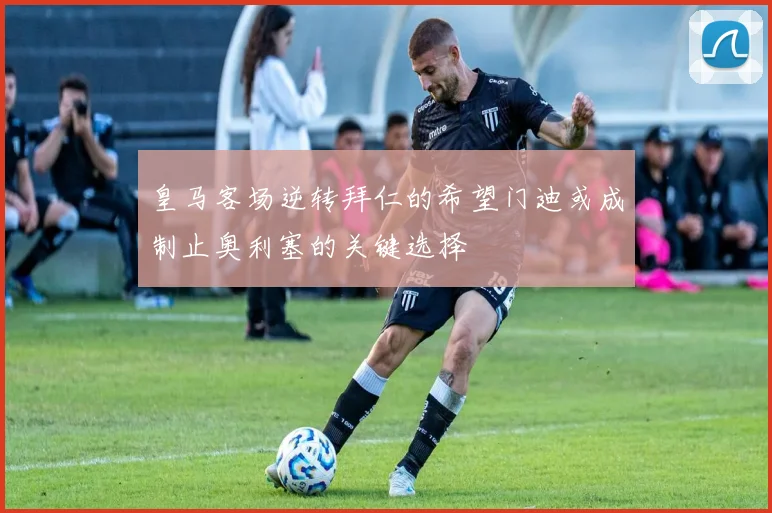 皇马客场逆转拜仁的希望门迪或成制止奥利塞的关键选择