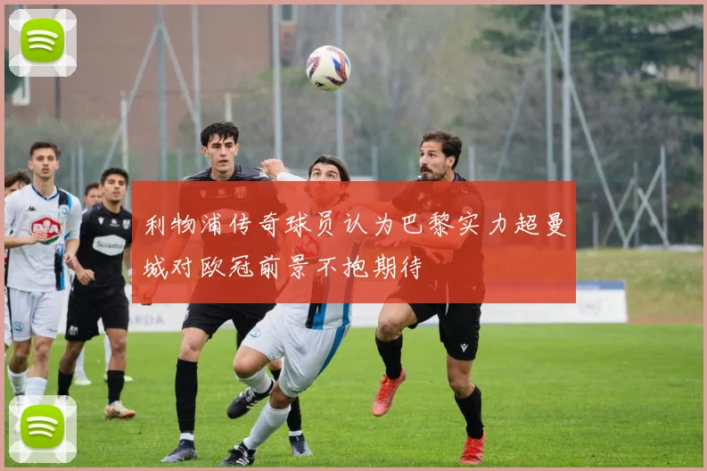 利物浦传奇球员认为巴黎实力超曼城对欧冠前景不抱期待