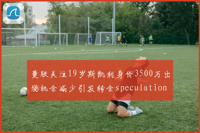 曼联关注19岁斯凯利身价3500万出场机会减少引发转会speculation