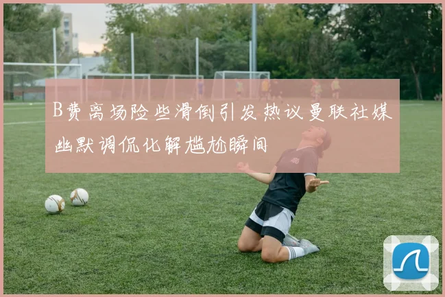 B费离场险些滑倒引发热议曼联社媒幽默调侃化解尴尬瞬间