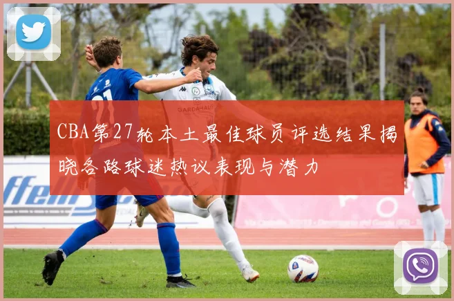 CBA第27轮本土最佳球员评选结果揭晓各路球迷热议表现与潜力