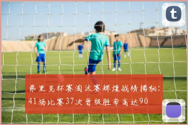 弗里克杯赛淘汰赛辉煌战绩揭秘：41场比赛37次晋级胜率高达90