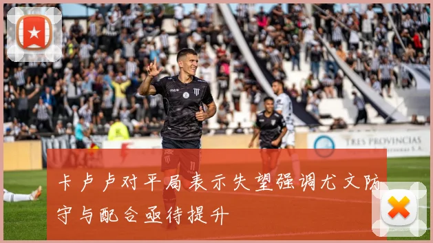 卡卢卢对平局表示失望强调尤文防守与配合亟待提升