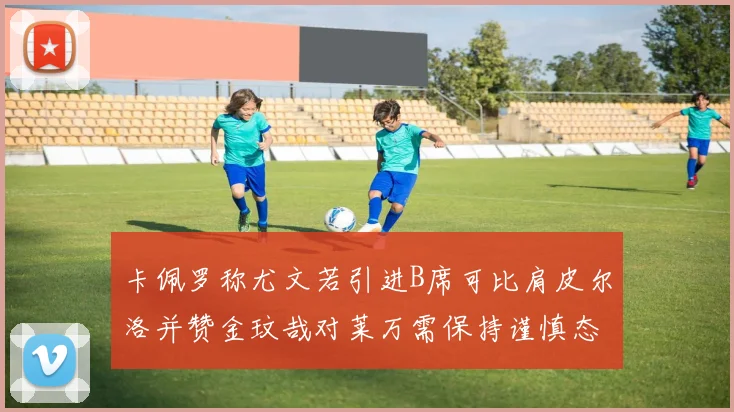 卡佩罗称尤文若引进B席可比肩皮尔洛并赞金玟哉对莱万需保持谨慎态度