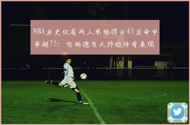 NBA历史仅有两人单场得分45且命中率超75：伦纳德与大帅的传奇表现