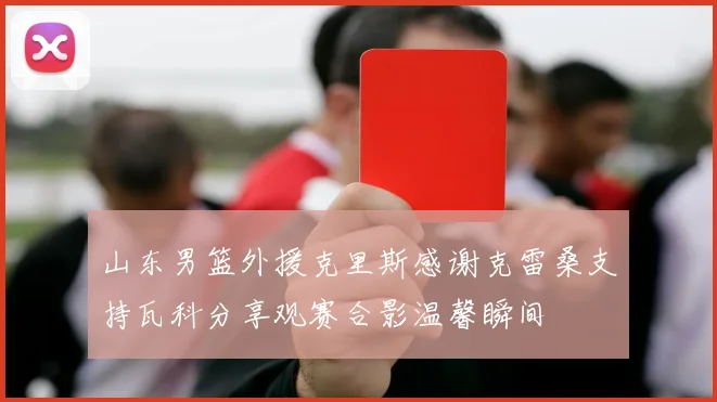 山东男篮外援克里斯感谢克雷桑支持瓦科分享观赛合影温馨瞬间