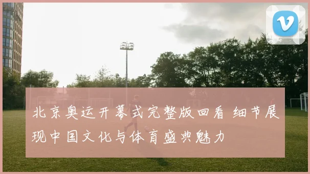 北京奥运开幕式完整版回看 细节展现中国文化与体育盛典魅力