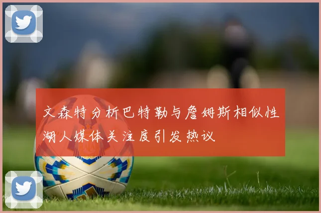 文森特分析巴特勒与詹姆斯相似性湖人媒体关注度引发热议