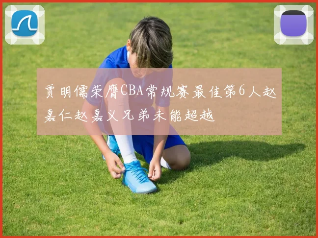 贾明儒荣膺CBA常规赛最佳第6人赵嘉仁赵嘉义兄弟未能超越