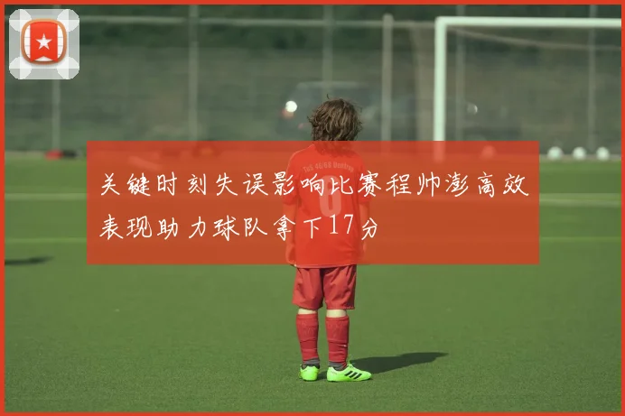 关键时刻失误影响比赛程帅澎高效表现助力球队拿下17分
