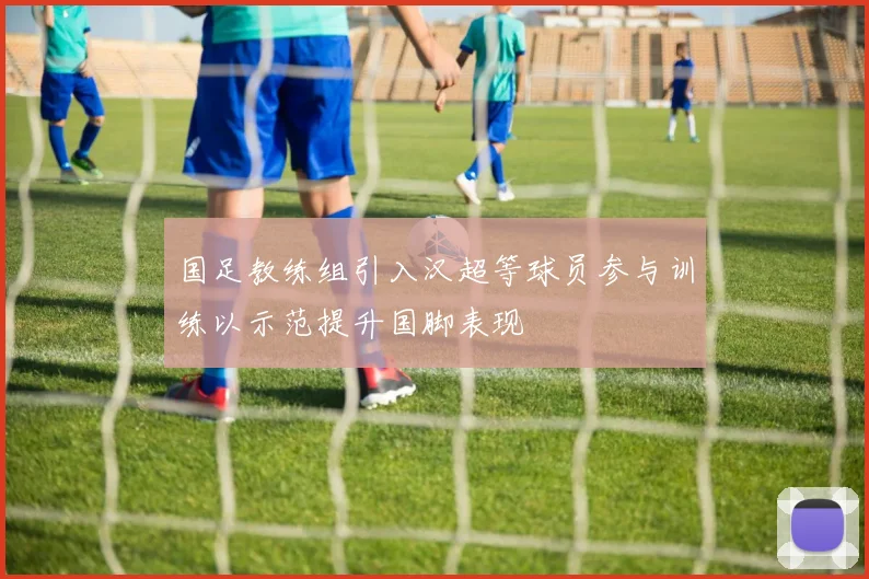 国足教练组引入汉超等球员参与训练以示范提升国脚表现