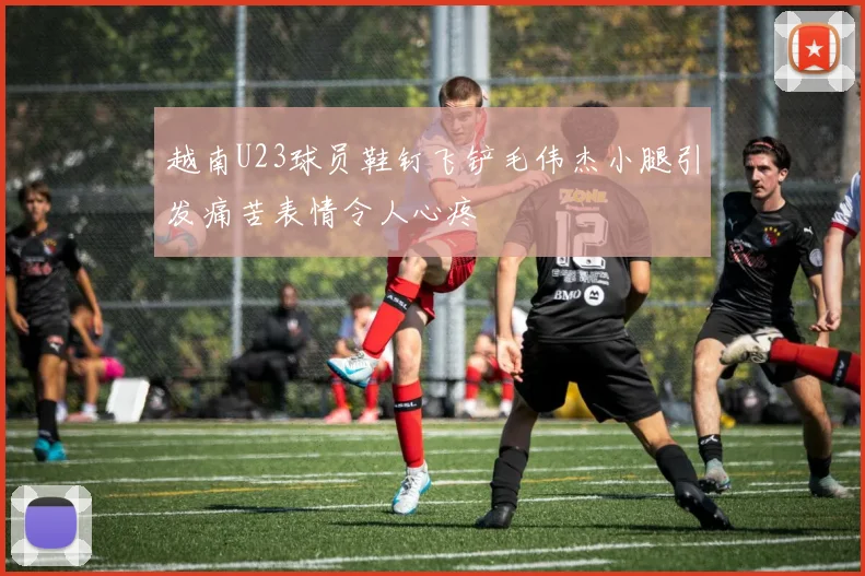 越南U23球员鞋钉飞铲毛伟杰小腿引发痛苦表情令人心疼