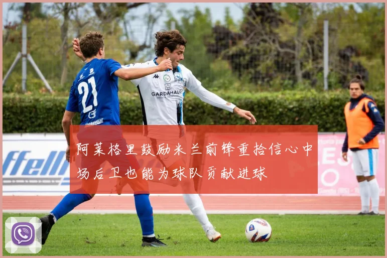 阿莱格里鼓励米兰前锋重拾信心中场后卫也能为球队贡献进球