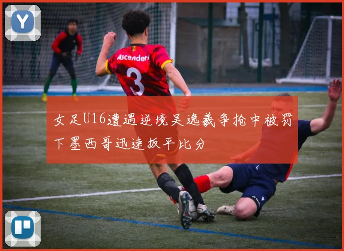 女足U16遭遇逆境吴逸羲争抢中被罚下墨西哥迅速扳平比分