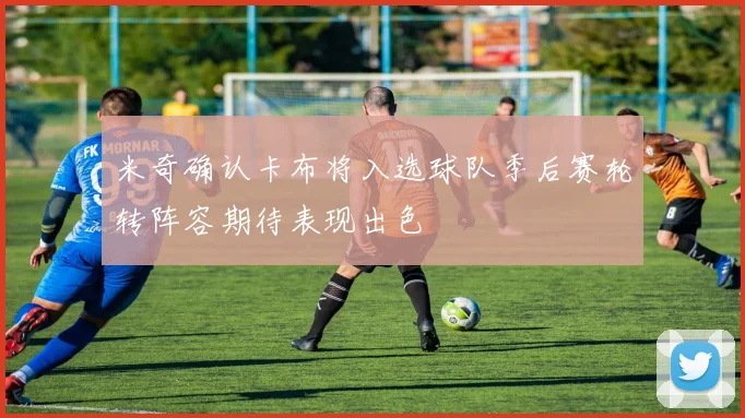 米奇确认卡布将入选球队季后赛轮转阵容期待表现出色