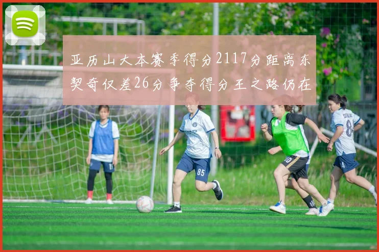 亚历山大本赛季得分2117分距离东契奇仅差26分争夺得分王之路仍在继续