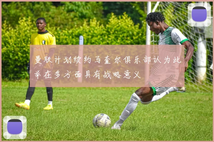 曼联计划续约马奎尔俱乐部认为此举在多方面具有战略意义