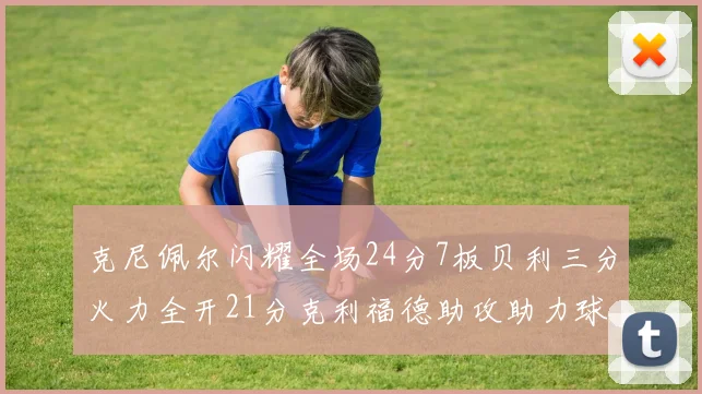 克尼佩尔闪耀全场24分7板贝利三分火力全开21分克利福德助攻助力球队胜利