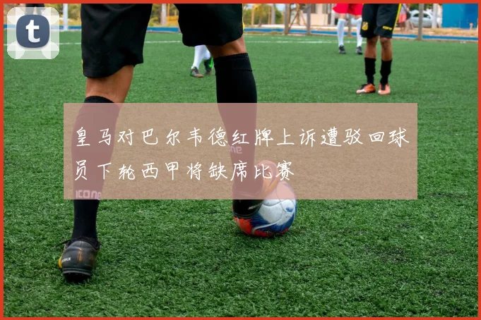 皇马对巴尔韦德红牌上诉遭驳回球员下轮西甲将缺席比赛