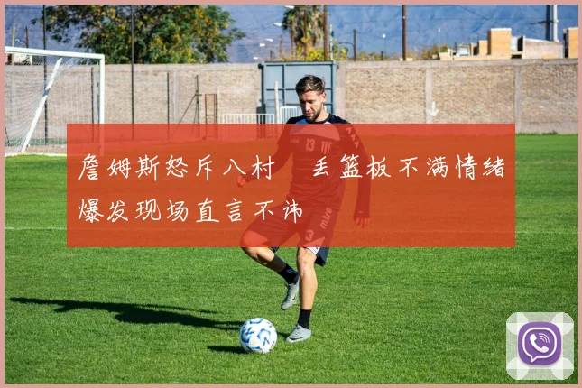詹姆斯怒斥八村塁丢篮板不满情绪爆发现场直言不讳