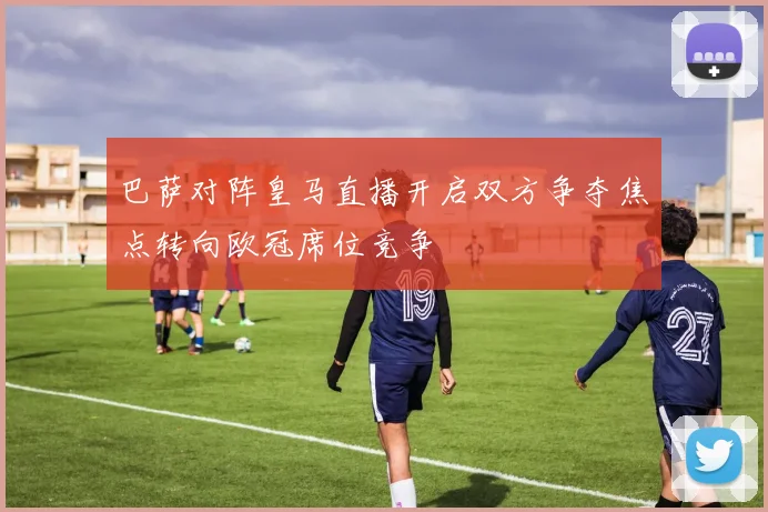 巴萨对阵皇马直播开启双方争夺焦点转向欧冠席位竞争