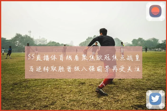 55直播体育线看聚焦欧冠焦点战皇马逆转取胜晋级八强前景再受关注