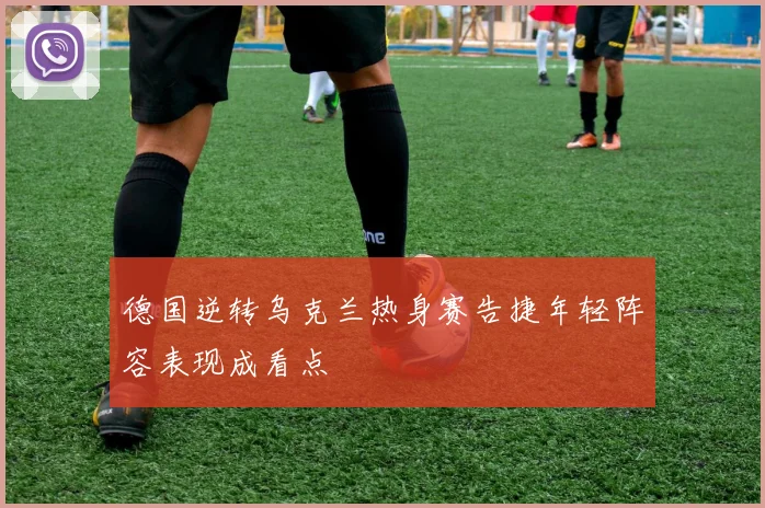 德国逆转乌克兰热身赛告捷年轻阵容表现成看点