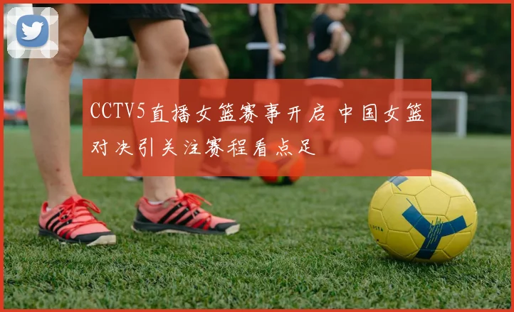 CCTV5直播女篮赛事开启 中国女篮对决引关注赛程看点足
