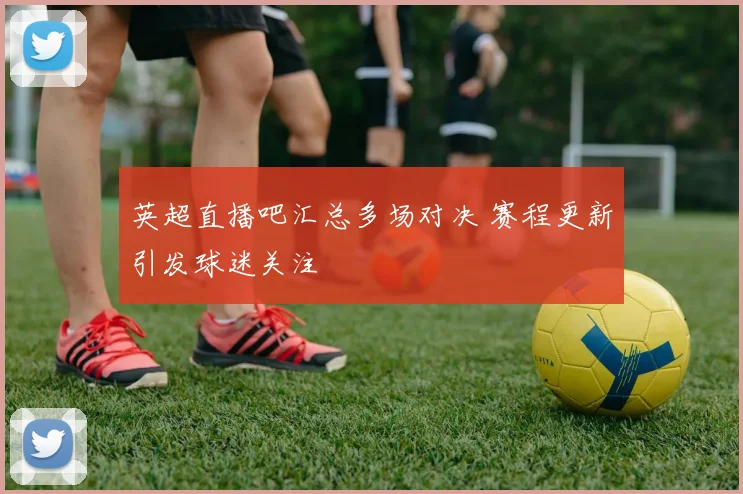英超直播吧汇总多场对决 赛程更新引发球迷关注