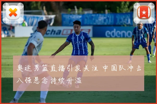 奥运男篮直播引发关注 中国队冲击八强悬念持续升温