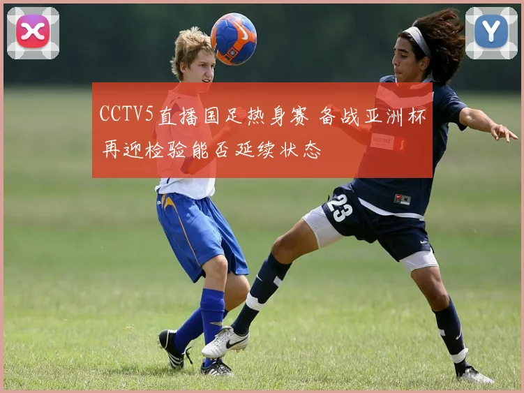 CCTV5直播国足热身赛 备战亚洲杯再迎检验能否延续状态