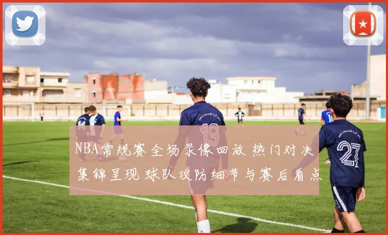 NBA常规赛全场录像回放 热门对决集锦呈现 球队攻防细节与赛后看点并存