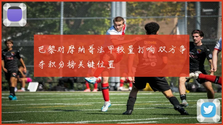 巴黎对摩纳哥法甲较量打响 双方争夺积分榜关键位置