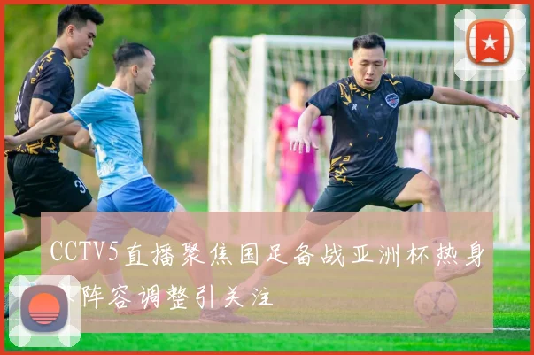 CCTV5直播聚焦国足备战亚洲杯热身赛阵容调整引关注