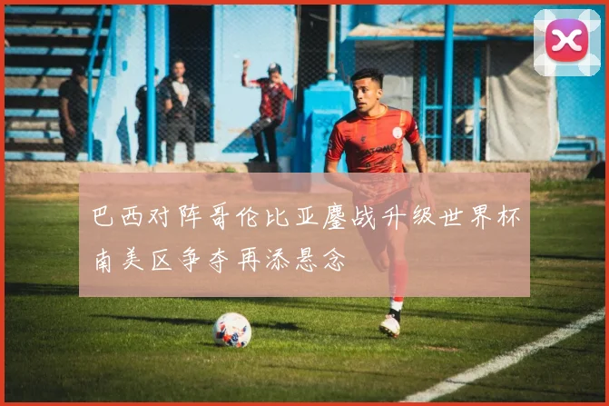 巴西对阵哥伦比亚鏖战升级世界杯南美区争夺再添悬念