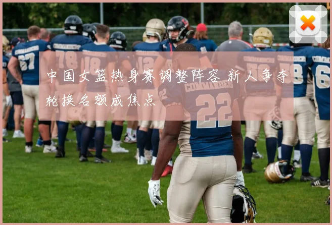 中国女篮热身赛调整阵容 新人争夺轮换名额成焦点